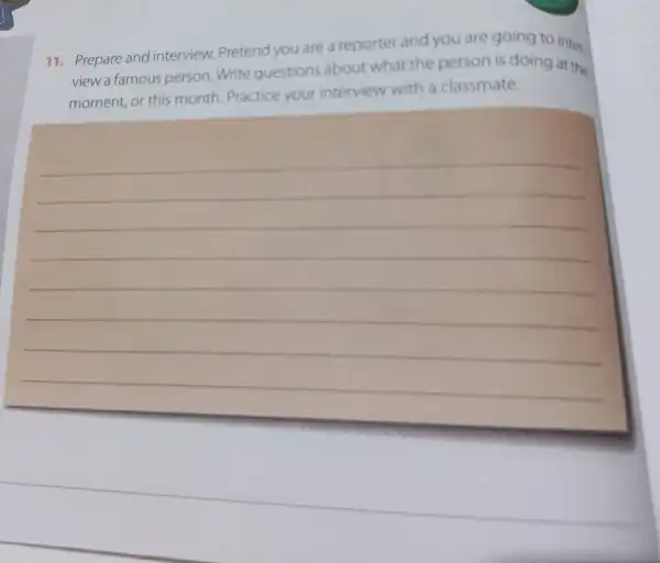 11. Prepare and interview Pretend you are a reporter and you are going to inter.
view a famous person.Write questions about what the person is doing at the
moment, or this month Practice your interview with a classmate.
__