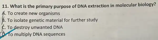 11. What is the primary purpose of DNA extraction in molecular biology?
A. To create new organisms
B. To isolate genetic material for further study
C. To destroy unwanted DNA
(1). To multiply DNA sequences