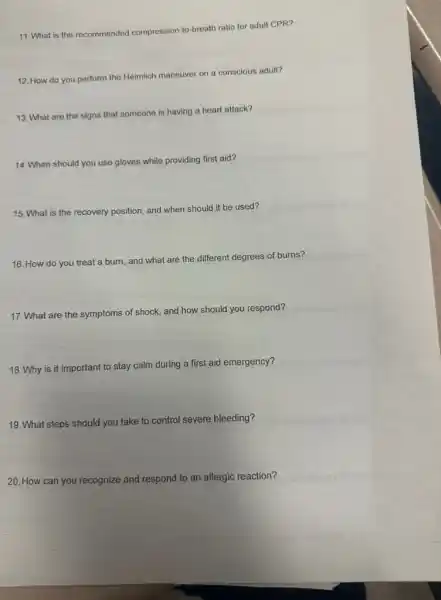 11. What is the recommended compression-to breath ratio for adult CPR?
12. How do you perform the Heimlich maneuver on a conscious adult?
13. What are the signs that someone is having a heart attack?
14. When should you use gloves while providing first aid?
15. What is the recovery position, and when should it be used?
16. How do you treat a burn, and what are the different degrees of burns?
17. What are the symptoms of shock, and how should you respond?
18. Why is it important to stay calm during a first aid emergency?
19. What steps should you take to control severe bleeding?
20. How can you recognize and respond to an allergic reaction?