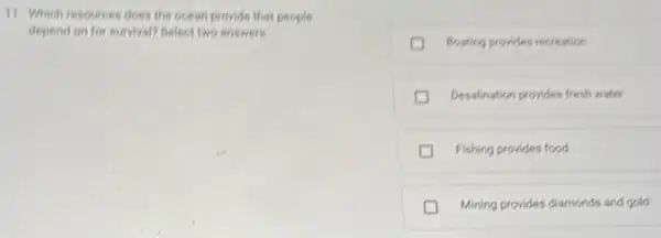 11. Which resources does the ocean provide that people
depend on for survival?Select two answers.
Bosting provides recreation
Desalination provides fresh water
Fishing provides food
D Mining provides diamonds and gold