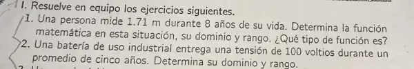 11. Resuelve en equipo los ejercicios siguientes.
1. Una persona mide 1.71 m durante 8 años de su vida . Determina la función
matemática en esta situación, su dominio y rango . ¿Qué tipo de función es?
)2. Una batería de uso industrial entrega una tensión de 100 voltios durante un
promedio de cinco años. Determina su dominio y rango.