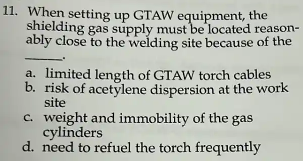 11. When setting up GTAW equipment, the
shielding gas supply must be located reason-
ably close to the welding site because of the
__
a. limited length of GTAW torch cables
b. risk of acetylene dispersion at the work
site
c. weight and immobility of the gas
cylinders
d. need to refuel the torch frequently