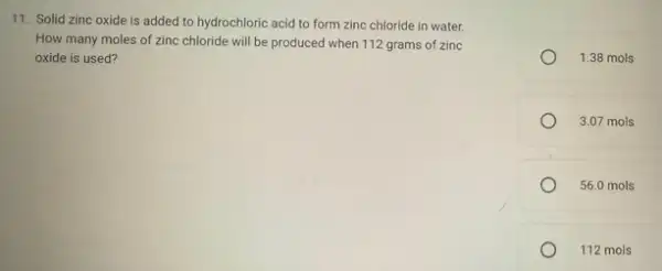 11. Solid zinc oxide is added to hydrochloric acid to form zinc chloride in water.
How many moles of zinc chloride will be produced when 112 grams of zinc
oxide is used?
1.38 mols
3.07 mols
56.0 mols
112 mols