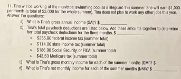 11. Tina will be working at the municipal swimming pool as a lifeguard this summer. She will oarn 1,000
per month (a total of 3,000 for the whole summer)Tina does not plan to work any other jobs this year.
Answer the questions:
a) What is Tina's gross nnnual Income (GA)P 
b) Tina's total paycheck deductions are listed below. Add these amounts together to determine
her total paycheck doductions for the three months. underline ( )
x 255.90 federal Income tax (summer total)
 114.00 state income tax (summer total)
 186.00 Social Security, or FICA (summer total)
 43.50 Medicare tax (summer total)
c) What is Tina's gross monthly income for each of the summer months (GMI)? underline ( )
d) What is Tina's net monthly Income for each of the summer months (NMI)?  underline ( )