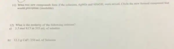 11) What two new compounds form if the solutions. AgNO_(3) and NH_(4)OH, were mixed. Circle the new formed compound that
would precipitate (insoluble)
12) What is the molarity of the following solution?
a) 3.5 mol KCl in 355 mL.of solution
b) 12.38 CaF_(2) 350 mL of Solution