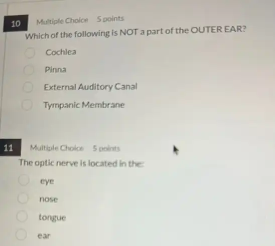 11
10
Which of the following is NOT a part of the OUTER EAR?
Cochlea
Pinna
External Auditory Canal
Tympanic Membrane
Multiple Choice 5 points
The optic nerve is located in the
eye
nose
tongue
ear
Multiple Choice 5 points