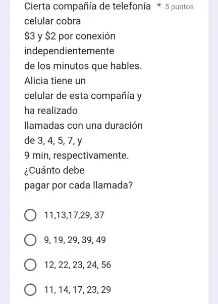 11,14,17 , 23, 29
celular cobra
 3 y 2 por conexión
independientemente
de los minutos que hables.
Alicia tiene un
celular de esta compañía y
ha realizado
llamadas : con una duración
de 3. 4. 5 . 7. v
11,13,17,29. 37
9,19,2939,49
12, 22, 23 , 24,56
Cierta compañía de telefonía 5 puntos