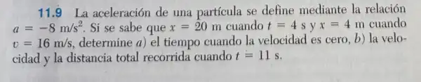 11.9 La aceleración de una partícula se define mediante la relación
a=-8m/s^2 Si se sabe que x=20 m cuando t=4syx=4m cuando
v=16m/s determine a) el tiempo cuando la velocidad es cero b) la velo-
cidad y la distancia total recorrida cuando t=11s