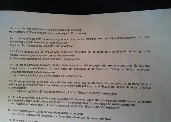 11.-Es la reproduc ción de un sonidc por medio de fonemas.
A) alite ración B) Paran omasia C)Onomatop eya D)Prosopopeya.
12 - Hace que la palab ra tenga otro significado,además del princ ipal, sus mensajes son subietivos expresa
emocione s y puede tene varias intere retaciones.
A) Léxico B)Lingüist ica C) Denotativo D)Cor inotativo.
13.-Es un lengue je que se emplea para embellecer el sentido de las palabras y comprende ciertas figuras o
mo dos de hablar que se apartar de los más habituales.
A) Poes ia B) aliter ación C) función poética D)figu ra retorica.
14.- Se define com o mar ifestación artistic a basada en el uso del lenguaje tantc escri o como oral.Es algo que
es rea 1. for mal y materi almente . La cual,debe ser analizada de form a crítica mediante criterios racional es,
conce ptos cientifico s e ideas filosóficas.
A) Literatura B)Filosofía C) Psicología D Comun icación.
13.En ella predomina I a función fatic a del len juaje, dado que la intei ncion comur licativa no es transmiti
información,sino verificar que el c ;anal de cor nunicació n esté activo y disponible,o sea, ini ciar, fina lizal o facilitar
la com unicacion
A) Funci ón lingủistica B)funciór apelativa c)función fática D) intenc ión exp licativa.
14.-En ella predon nina la función met alingüistica del lengua je, dado que la intención comuni cativa es aclarar
rmino o a Igún sentido de lo dicho que no ha que edado claro o corre riesgo de malinterr retarse.
A) Funciones de lei nguaj e B) Función apelativa C) fur ción fáti ca D) func ion explicativa.
15.- Se utiliza par a pedir u o rdena r algo de ma nera I respetuosa.
A) Func ion ape elativa B)función fát ica C)funció n referen cial D)funcion emotiva