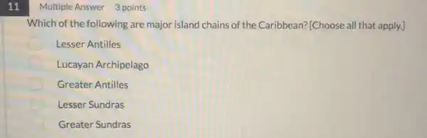 11
Multiple Answer 3 points
Which of the following are major island chains of the Caribbean? [Choose all that apply.]
Lesser Antilles
Lucayan Archipelago
Greater Antilles
Lesser Sundras
Greater Sundras