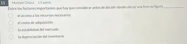 11
Multiple Choice 1.5 points
Entre los factores importantes que hay que considerar antes de decidir dónde ubicar una firm no figura
__
el acceso a los recursos necesarios
el costo de adquisición
la estabilidad del mercado
la depreciación del inventario