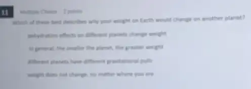 11
Multiple Choice 2 point
Which of these best describes why your weight on Earth would change on another planet?
dehydration effects on different planets change weight
in general, the smaller the planet, the greater weight
different planets have different previtational pulls
weight does not change no matter where you are