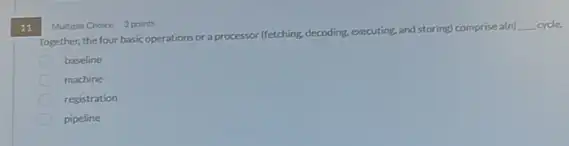 11
Together, the four basic operations or a processor (fetching,decoding, executing, and storing) comprise a(n)
__ cycle
baseline
machine
registration
pipeline
Multiple Choice 3 points