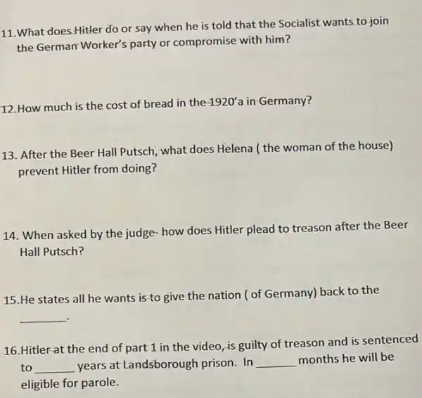 11.What does.Hitler do or say when he is told that the Socialist wants to join
the German Worker's party or compromise with him?
12.How much is the cost of bread in the
1920' a in-Germany?
13. After the Beer Hall Putsch, what does Helena ( the woman of the house)
prevent Hitler from doing?
14. When asked by the judge how does Hitler plead to treason after the Beer
Hall Putsch?
15.He states all he wants is to give the nation ( of Germany)back to the
__
16.Hitler-at the end of part 1 in the video, is guilty of treason and is sentenced
to __ years at Landsborough prison. In __ months he will be
eligible for parole.