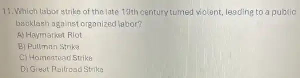 11.Which labor strike of the late 19th century turned violent leading to a public
backlash against organized labor?
A) Haymarket Riot
B) Pullman Strike
C) Homestead Strike
D) Great Railroac Strike