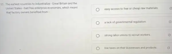 12. The earliest countries to industrialize - Great Britain and the
United States - had free enterprise economies, which meant
that factory owners benefited from
easy access to free or cheap raw materials.	e
a lack of governmental regulation.
strong labor unions to recruit workers.
low taxes on their businesses and products.	E