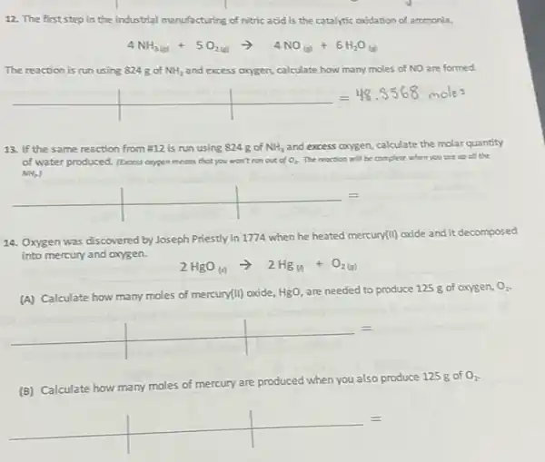 12. The first step in the industrial manufacturing of nitric acid is the catalytic oxidation of ammonia.
4NH_(3(g))+5O_(2(g))arrow 4NO_((g))+6H_(2)O_((g))
The reaction is run using 824g of NH_(3) and excess oxygen, calculate how many moles of NO are formed.
13. If the same reaction from# 12 is run using 824 gof NH_(3) and excess oxygen, calculate the molar quantity
of water produced. (Excess exypen	you won't run out of O_(2) The reoction will be complete when you use up oll the
NH_(2)
__
14. Oxygen was discovered by Joseph Priestly in 1774 when he heated mercury(II)oxide and it decomposed
into mercury and oxygen.
2HgO_((s))arrow 2Hg_((s))+O_(2(g))
(A) Calculate how many moles of mercury(II) oxide,
HgO, are needed to produce 125 g of oxygen, O_(2)
(B) Calculate how many moles of mercury are p
produced when you also produce 125 gof O_(2)
__
=