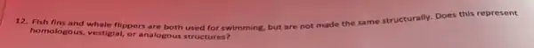 12. Fish fins and whale flippers are both used for swimming, but are
not made the same structurally
Does this represent
homologous, vestiglal, or analogous structures?