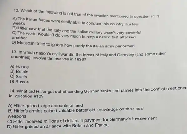 12. Which of the following is not true of the invasion mentioned in question #11?
A) The Italian forces were easily able to conquer this country in a few weeks
B) Hitler saw that the Italy and the Italian military wasn't very powerful
C) The world wouldn't do very much to stop a nation that attacked
another
D) Mussolini tried to ignore how poorly the Italian army performed
13. In which nation's civil war did the forces of Italy and Germany (and some other
countries) involve themselves in 1936?
A) France
B) Britain
C) Spain
D) Russia
14. What did Hitler get out of sending German tanks and planes into the conflict mentionec
in question #13?
A) Hitler gained large amounts of land
B) Hitler's armies gained valuable battlefield knowledge on their new
weapons
C) Hitler received millions of dollars in payment for Germany's involvement
D) Hitler gained an alliance with Britain and France