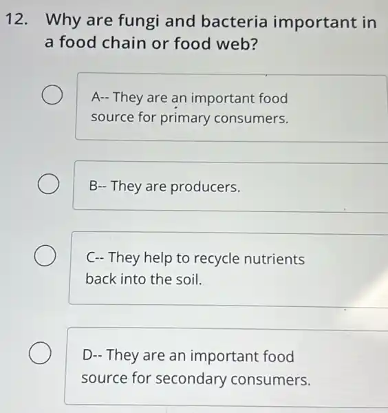 12. Why are fungi and bacteria important in
a food chain or food web?
A- They are an important food
source for primary consumers.
B- They are producers.
C- They help to recycle nutrients
back into the soil.
D- They are an important food