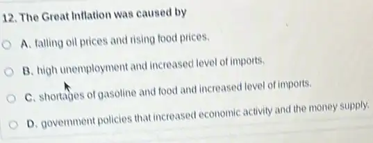 12. The Great Inflation was caused by
A. falling oil prices and rising food prices.
B. high unemployment and increased level of imports.
C. shortages of gasoline and food and increased level of imports.
D. government policies that increased economic activity and the money supply.