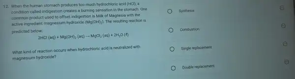 12. When the human stomach produces too much hydrochloric acid (HCl) , a
condition called indigestion creates a burning sensation in the stomach. One
common product used to offset indigestion is Milk of Magnesia with the
active ingredient magnesium hydroxide (Mg(OH)_(2)) The resulting reaction is
predicted below:
2HCl(aq)+Mg(OH)_(2)(aq)arrow MgCl_(2)(aq)+2H_(2)O(l)
What kind of reaction occurs when hydrochloric acid is neutralized with
magnesium hydroxide?
Synthesis
E
Combustion
E
Single replacement
E
Double replacement
E