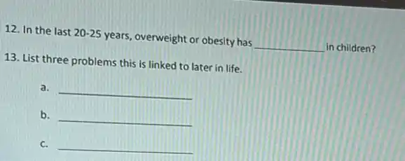 12. In the last 20-25 years, overweight or obesity has __ in children?
13. List three problems this is linked to later in life.
a. __
b. __
c. __