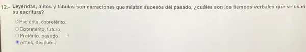 12.- Leyendas, mitos y fabulas son narraciones que relatan sucesos del pasado ¿cuáles son los tiempos verbales que se usan
su escritura?
Pretérito, copretérito
Copretérito, futuro
Pretérito, pasado
Antes, después.