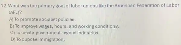 12. What was the primary goal of labol unions like the American Federation of Labor
(AFL)?
A) To promote socialist policies.
B) To improve wages , hours, and working conditions:
C) To create government-owned industries.
D) To oppose immigration.