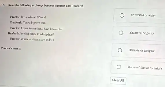 12. Read the following exchange between Proctor and Danfarth:
Practor: It is a whare Whore!
Danlorth: You will prove this.
Proctor: Ihave known her.I have known her
Danfarth: In what drne?In what place?
Practor: Where my beasts are bedded.
Proctor's turue is:
Frustrated or angry
Shameful or guiliy
Haughty or arrogant
Matter-of-lact or forthright