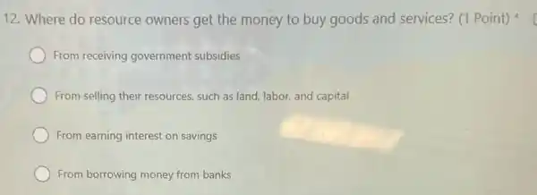 12. Where do resource owners get the money to buy goods and services?(1 Point)
From receiving government subsidies
From selling their resources, such as land labor, and capital
From earning interest on savings
From borrowing money from banks