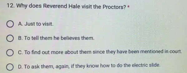 12. Why does Reverend Hale visit the Proctors?
A. Just to visit.
B. To tell them he believes them.
C. To find out more about them since they have been mentioned in court.
D. To ask them again, if they know how to do the electric slide.