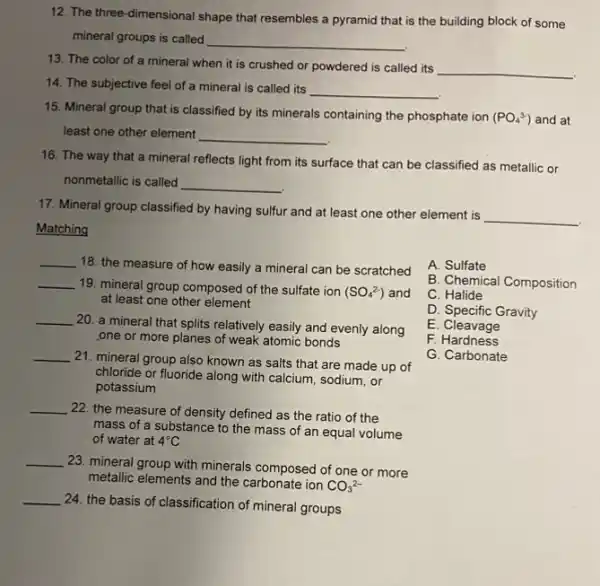 12. The three -dimensional shape that resembles a pyramid that is the building block of some
mineral groups is called
__
13. The color of a mineral when it is crushed or powdered is called its
__
14. The subjective feel of a mineral is called its
__
15. Mineral group that is classified by its minerals containing the phosphate ion (PO_(4)^3-) and at
least one other element __
16. The way that a mineral reflects light from its surface that can be classified as metallic or
nonmetallic is called __
17. Mineral group classified by having sulfur and at least one other element is
__
Matching
__
18. the measure of how easily a mineral can be scratched
__ 19. mineral group composed of the sulfate ion
(SO_(4)^2-) and
at least one other element
__
20. a mineral that splits relatively easily and evenly along
one or more planes of weak atomic bonds
__
21. mineral group also known as salts that are made up of
chloride or fluoride along with calcium, sodium, or
potassium
__
22. the measure of density defined as the ratio of the
mass of a substance to the mass of an equal volume
of water at 4^circ C
__
23. mineral group with minerals composed of one or more
metallic elements and the carbonate ion
CO_(3)^2-
__
24. the basis of classification of mineral groups
A. Sulfate
B. Chemical Composition
C. Halide
D. Specific Gravity
E. Cleavage
F. Hardness
G. Carbonate