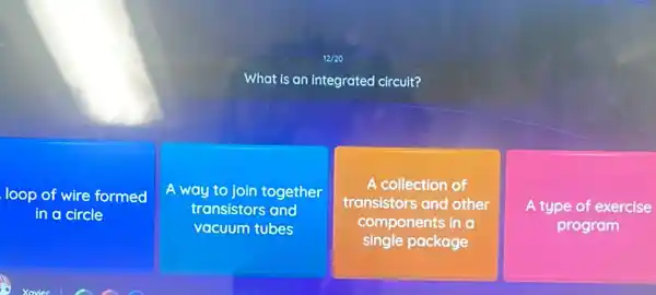 12/20
What is an integrated circuit?
loop of wire formed
in a circle
A way to join together
transistors and
vacuum tubes
A collection of
transistors and other
components in a
single package
A type of exercise
program