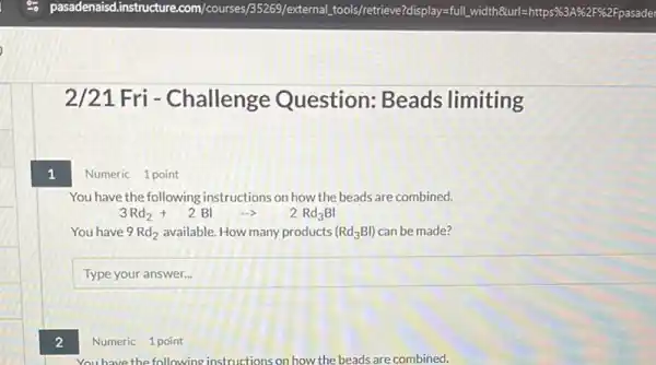 1
2
2/21 Fri - Challenge Question: Beads limiting
Numeric 1 point
You have the following instructions on how the beads are combined.
3Rd_(2)+2Blarrow 2Rd_(3)Bl
You have 9Rd_(2) available. How many products (Rd_(3)Bl) can be made?
square 
Numeric 1 point
you have the following instructions on how the beads are combined.