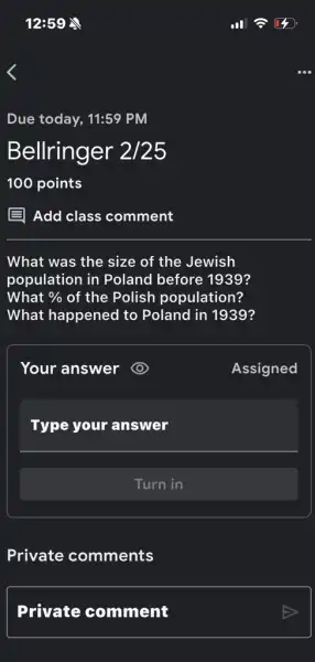 12:59 
Due today, 11:59 PM
Bellringer 2/25
E Add class comment
What was the size of the Jewish
population in Poland before 1939?
What %  of the Polish population?
What happened to Poland in 1939?
Your answer
Assigned
Type your answer
Turn in
Private comments
Private comment
304