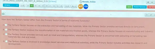 12.
How does the Tertiary Sector differ from the Primary Sector in terms of economic functions?
A
The Tertiary Sector focuses on the extraction and harvesting of raw materials while the Primary Sector provides services directly to consumers.
B.
The Tertiary Sector involves the transformation of raw materials into finished goods whereas the Primary Sector focuses on manufacturing and industry.
C
The Tertiary Sector provides services such as retail and transportation, whereas the Primary Sector is concerned with extracting or harvesting row
materials like coal and wood.
D
The Tertiary Sector is involved in knowledge-based services and intellectual activities, while the Primary Sector includes activities like research and
development.