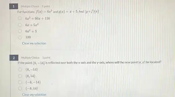 1
2
Multiple Choice 1 point
For functions f(x)=6x^2 and g(x)=x+5 find (gcirc f)(x)
6x^2+60x+150
6x+5x^2
6x^2+5
180
Clear my selection
Multiple Choice 1 point
If the point (8,-14) is reflected over both the x-axis and the y-axis, where will the new point (x',y') be located?
(8,-14)
(8,14)
(-8,-14)
(-8,14)
Clear my selection