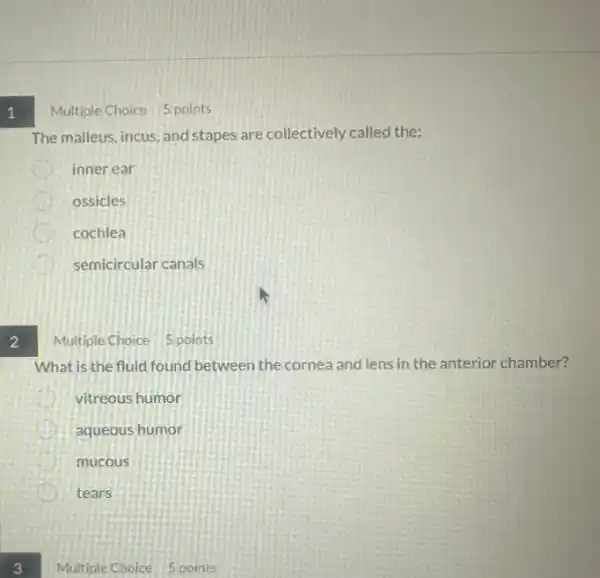 1
2
Multiple Choice 5 points
The malleus, incus, and stapes are collectively called the:
inner ear
ossicles
cochlea
D semicircular canals
Multiple Choice 5.points
What is the fluid found between the cornea and lens in the anterior chamber?
vitreous humor
aqueous humor
mucous
tears