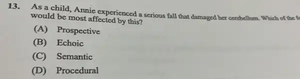13. As a child Annie experienced a serious fall that damaged her cerebellum. Which of the fc
would be most affected by this?
(A)Prospective
(B) Echoic
(C) Semantic
(D)Procedural