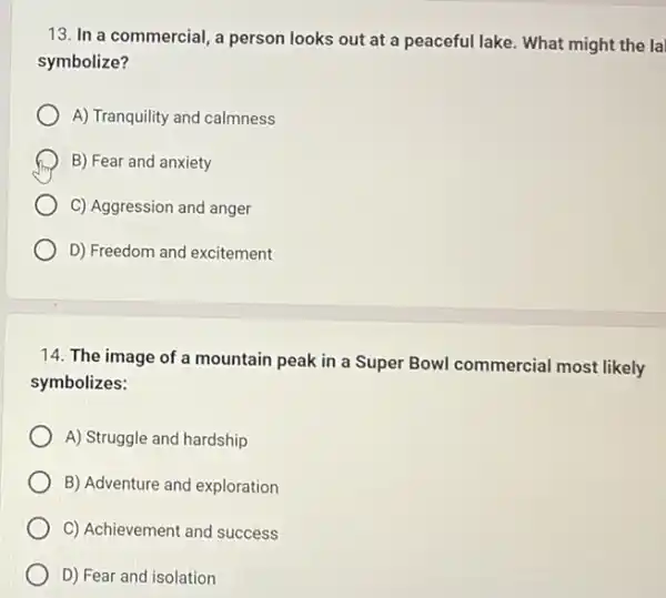 13. In a commercial , a person looks out at a peaceful lake. What might the la
symbolize?
A) Tranquility and calmness
B) Fear and anxiety
C) Aggression and anger
D) Freedom and excitement
14. The image of a mountain peak in a Super Bowl commercial most likely
symbolizes:
A) Struggle and hardship
B) Adventure and exploration
C) Achievement and success
D) Fear and isolation