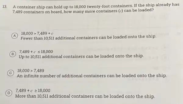 13. A container ship can hold up to 18,000 twenty-foot containers. If the ship already has
7,489 containers on board how many more containers (c) can be loaded?
A
Fewer than 10,511 additional containers can be loaded onto the ship.
18,000gt 7,489+c
B
Up to 10,511 additional containers can be loaded onto the ship.
7,489+cleqslant 18,000
C
An infinite number of additional containers can be loaded onto the ship.
18,000gt 7,489
D
More than 10,511 additional containers can be loaded onto the ship.
7,489+cgeqslant 18,000
(D)