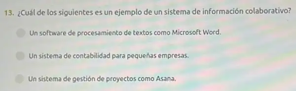 13. ¿Cuál de los siguientes es un ejemplo de un sistema de información colaborativo?
Un software de procesamiento de textos como Microsoft Word.
Un sistema de contabilidad para pequeñas empresas.
Un sistema de gestión de proyectos como Asana.