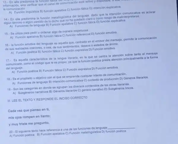 13.- En ella predomina la funcion fatica e comunicación
información, sino verificar que el canal de comunicación esté activo y disponible, o sea,
la comunicación.
A) Función lingüística B)función apelativa C) función fática D)intención explicativa.
14.- En ella predomina la función metalingúistica del lenguaje, dado que la intención comunicativa es aclarar
algún término o algún sentido de lo dicho que no ha quedado claro o corre riesgo de malinterpretarse.
A) Funciones de lenguaje B)Función apelativa C) función fática D)función explicativa.
15.- Se utiliza para pedir u ordenar algo de manera respetuosa.
A) Función apelativa B)función fática C)función referencial D) función emotiva.
16.- la función emotiva del lenguaje es aquella que, centrada en el emisor del mensaje, permite la comunicación
de sus realidades interiores, o sea de sus sentimientos deseos o estados de ánimo.
A) Función poética B) función fática C) función expresiva D)Función emotiva.
17.- Es aquella caracteristica de la lengua literaria en la que se centra la atención sobre tanto el mensaje
comunicado, como el código que le es propio, ya que la función poética presta atención principalmente a la forma
del lenguaje.
A) Función poética B) Función fática C) Función expresiva D)Función emotiva.
18.-Es el propósito u objetivo con el que se emprende cualquier intento de comunicación.
A) Funciones de lenguaje B)intención comunicativa C)contexto de producción D)Géneros literarios.
19.- Son las categorias en donde se agrupan los diversos contenidos de las obras literarias.
A) Subgéneros narrativos B)Géneros literarios C) género narrativo D) Subgéneros liricos.
III. LEE EL TEXTO YRESPONDE EL INCISO CORRECTO
Cada vez que pienso en ti,
mis ojos rompen en llanto;
y muy triste me pregunto,
20.- El siguiente texto hace referencia a una de las funciones de lenguaje:
__
A) Función poêtica B) Función apelativa C)
Función metalingúistica D)función poética.