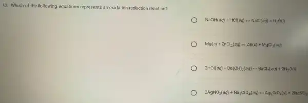 13. Which of the following equations represents an oxidation-reduction reaction?
NaOH(aq)+HCl(aq)rightarrow NaCl(aq)+H_(2)O(l)
Mg(s)+ZnCl_(2)(aq)rightarrow Zn(s)+MgCl_(2)(aq)
2HCl(aq)+Ba(OH)_(2)(aq)rightarrow BaCl_(2)(aq)+2H_(2)O(l)
2AgNO_(3)(aq)+Na_(2)CrO_(4)(aq)rightarrow Ag_(2)CrO_(4)(s)+2NaNO_(3)