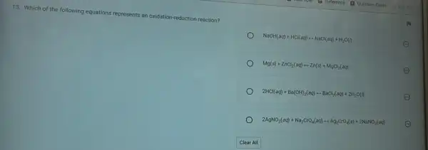 13. Which of the following equations represents an oxidation-reduction reaction?
NaOH(aq)+HCl(aq)rightarrow NaCl(aq)+H_(2)O(l)	E
Mg(s)+ZnCl_(2)(aq)rightarrow Zn(s)+MgCl_(2)(aq)	E
2HCl(aq)+Ba(OH)_(2)(aq)rightarrow BaCl_(2)(aq)+2H_(2)O(l)	E
2AgNO_(3)(aq)+Na_(2)CrO_(4)(aq)rightarrow Ag_(2)CrO_(4)(s)+2NaNO_(3)(aq)
E