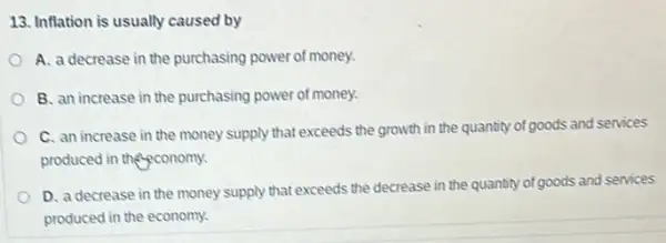 13. Inflation is usually caused by
A. a decrease in the purchasing power of money.
B. an increase in the purchasing power of money.
C. an increase in the money supply that exceeds the growth in the quantity of goods and services
produced in the conomy.
D. a decrease in the money supply that exceeds the decrease in the quantity of goods and services
produced in the economy.