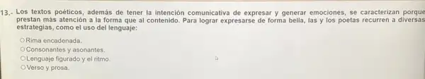 13.- Los textos poéticos además de tener la intención comunicativa de expresar y generar emociones , se caracterizan porque
prestan más atención a la forma que al contenido. Para lograr expresarse de forma bella, las y los poetas recurren a diversas
estrategias, como el uso del lenguaje:
ORima encadenada.
Consonantes y asonantes.
Lenguaje figurado y el ritmo.
OVerso y prosa.