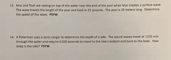 13. Mac and Tosh are resting on top of the water near the end of the pool when Mac creates a surface wave.
The wave travels the length of the pool and back in 25 seconds. The pool is 25 meters long. Determine
the speed of the wave. PSYW
14. A fisherman uses a sonic ranger to determine the depth of a lake. The sound waves travel at 1210m/s
through the water and require 0.020 seconds to travel to the lake's bottom and back to the boat.How
deep is the lake?PSYW