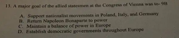 13. A major goal of the allied statesmen at the Congress of Vienna was to- 9B
A. Support nationalis movements in Poland, Italy, and Germany
B Return Napoleon Bonaparte to power
C. Maintain a balance of power in Europe
D. Establish democratic governments throughout Europe